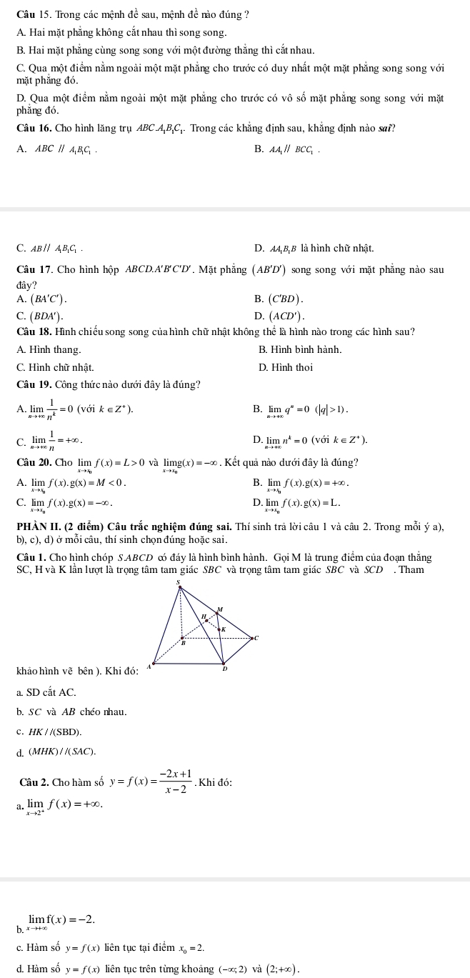 Trong các mệnh đề sau, mệnh đề nào đúng ?
A. Hai mặt phẳng không cắt nhau thì song song.
B. Hai mặt phẳng cùng song song với một đường thẳng thì cắt nhau.
C. Qua một điểm nằm ngoài một mặt phẳng cho trước có duy nhất một mặt phẳng song song với
mặt phắng đó.
D. Qua một điểm nằm ngoài một mặt phẳng cho trước có vô số mặt phẳng song song với mặt
phǎng đó.
Câu 16. Cho hình lăng trụ ABC.A_1B_1C. Trong các khẳng định sau, khẳng định nào sai?
A. ABCparallel A_1B_1C_1. B. AA// BCC .
C. ABparallel A_1B_1C_1. D. AAB B là hình chữ nhật.
Câu 17. Cho hình hộp ABCD.A'B'C'D'. Mặt phẳng (AB'D') song song với mặt phẳng nào sau
đây?
A. (BA'C'). B. (C'BD).
C. (BDA'). D. (ACD').
Câu 18. Hình chiếu song song của hình chữ nhật không thể là hình nào trong các hình sau?
A. Hình thang. B. Hình bình hành.
C. Hình chữ nhật. D. Hình thoi
Câu 19. Công thức nào dưới đây là đúng?
A limlimits _xto +∈fty  1/n^k =0 (vớ k∈ Z^+). B. limlimits _nto +∈fty q^n=0(|q|>1).
D.
C. limlimits _nto +∈fty  1/n =+∈fty . limlimits _nto +∈fty n^k=0 (với k ∈ Z^+).
Câu 20. Cho lim f(x)=L>0 và limlimits _xto x_0g(x)=-∈fty. Kết quả nào dưới đây là đúng?
B.
A. limlimits _xto x_0f(x).g(x)=M<0. limlimits _xto x_1f(x).g(x)=+∈fty .
D.
C. limlimits _xto x_0f(x).g(x)=-∈fty . limlimits _xto x_nf(x).g(x)=L.
PHẢN II. (2 điểm) Câu trắc nghiệm đúng sai. Thí sinh trả lời câu 1 và câu 2. Trong mỗi ý a),
D).c ), d) Ở  ở  mỗi câu, thí sinh chọn đúng hoặc sai.
Câu 1. Cho hình chóp S.ABCD ó đáy là hình bình hành. Gọi M là trung điểm của đoạn thắng
SC, H và K lần lượt là trọng tâm tam giác SBC và trọng tâm tam giác SBC và SCD . Tham
khảo hình vẽ bên ). Khi đó:
a SDcitAC.
b. SC và AB chéo nhau.
C. HK//(SBD).
d. (MHK)//(SAC).
Câu 2. Cho hàm số y=f(x)= (-2x+1)/x-2 . Khi đó:
a. limlimits _xto 2^+f(x)=+∈fty .
b. limlimits _xto +∈fty f(x)=-2.
c. Hàm số y=f(x) liên tục tại điểm x_o=2.
d. Hàm số y=f(x) liên tục trên từng khoảng (-∈fty ,2) và (2;+∈fty ).