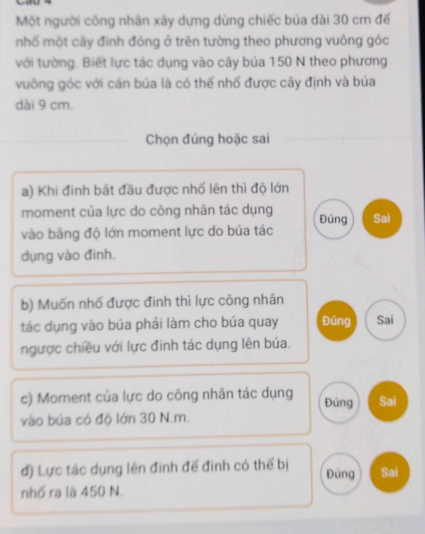 Một người công nhân xây dựng dùng chiếc búa dài 30 cm để 
nhố một cây đinh đóng ở trên tường theo phương vuông góc 
với tường. Biết lực tác dụng vào cây bủa 150 N theo phương 
vuông góc với cán búa là có thế nhố được cây định và búa 
dài 9 cm. 
Chọn đúng hoặc sai 
a) Khi đinh bắt đầu được nhố lên thì độ lớn 
moment của lực do công nhân tác dụng Đúng Sai 
vào bằng độ lớn moment lực do búa tác 
dụng vào đinh. 
b) Muốn nhố được đinh thì lực công nhân 
tác dụng vào búa phải làm cho búa quay Đúng Sai 
ngược chiều với lực đinh tác dụng lên búa. 
c) Moment của lực do công nhân tác dụng Đủng Sai 
vào búa có độ lớn 30 N.m. 
đ) Lực tác dụng lên đinh đế đinh có thế bị Đủng Sai 
nhố ra là 450 N.