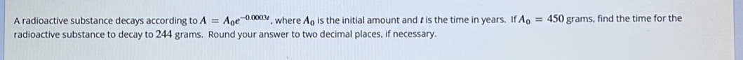 A radioactive substance decays according to A=A_0e^(-0.0003t) , where A_0 is the initial amount and t is the time in years. If A_0=450 grams, find the time for the 
radioactive substance to decay to 244 grams. Round your answer to two decimal places, if necessary.