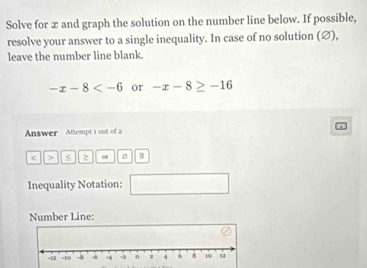 Solve for x and graph the solution on the number line below. If possible, 
resolve your answer to a single inequality. In case of no solution (∅), 
leave the number line blank.
-x-8 or -x-8≥ -16
Answer Attempt 1 out of 2 
< 、 ≥ or R 
Inequality Notation: 
- 
Number Line: