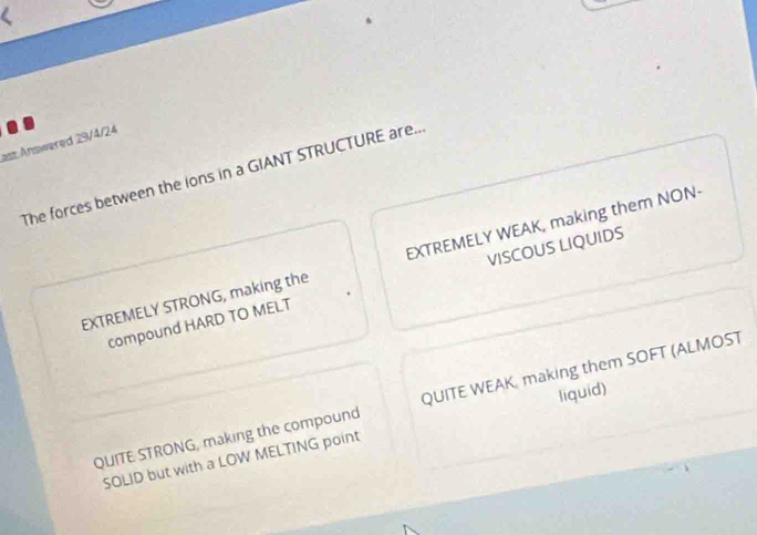 ast Answered 29/4/24
The forces between the lons in a GIANT STRUCTURE are..
VISCOUS LIQUIDS
EXTREMELY STRONG, making the EXTREMELY WEAK, making them NON·
compound HARD TO MELT
QUITE STRONG, making the compound QUITE WEAK, making them SOFT (ALMOST
SOLID but with a LOW MELTING point liquid)