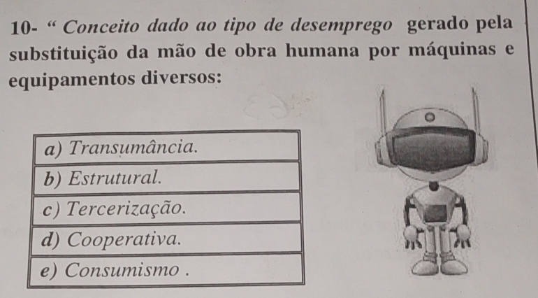 10- “ Conceito dado ao tipo de desemprego gerado pela
substituição da mão de obra humana por máquinas e
equipamentos diversos:
。
a) Transumância.
b) Estrutural.
c) Tercerização.
d) Cooperativa.
e) Consumismo .