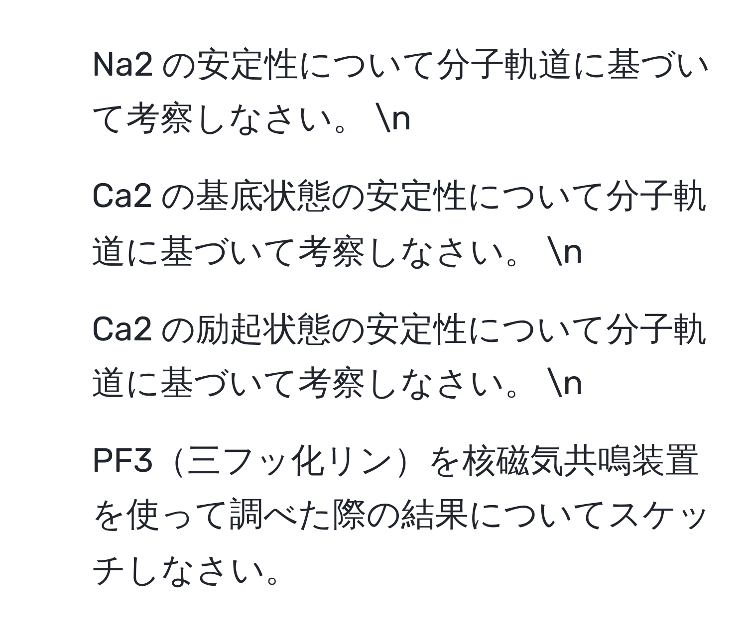 Na2 の安定性について分子軌道に基づいて考察しなさい。  n
2. Ca2 の基底状態の安定性について分子軌道に基づいて考察しなさい。  n
3. Ca2 の励起状態の安定性について分子軌道に基づいて考察しなさい。  n
4. PF3三フッ化リンを核磁気共鳴装置を使って調べた際の結果についてスケッチしなさい。