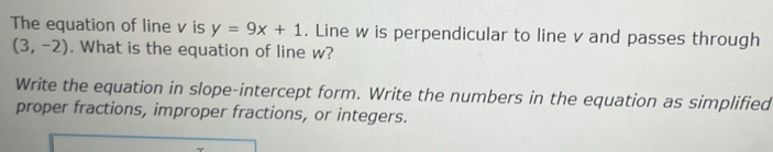 The equation of line v is y=9x+1. Line w is perpendicular to line v and passes through
(3,-2). What is the equation of line w? 
Write the equation in slope-intercept form. Write the numbers in the equation as simplified 
proper fractions, improper fractions, or integers.