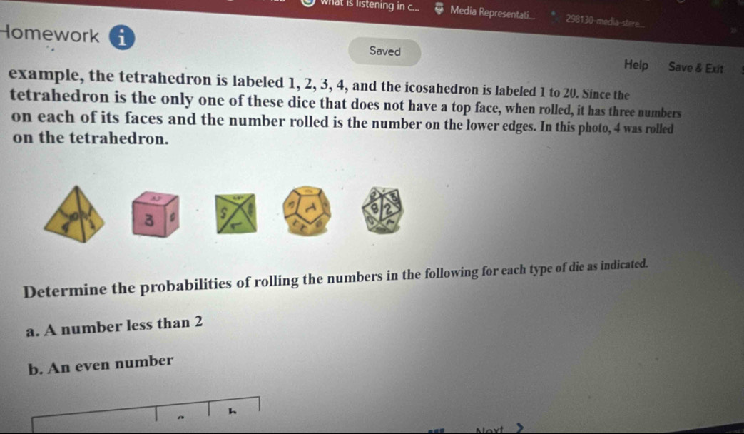 what is listening in c... Media Representati... 298130-media-stere.... 
Homework i Saved Help Save & Exit 
example, the tetrahedron is labeled 1, 2, 3, 4, and the icosahedron is labeled 1 to 20. Since the 
tetrahedron is the only one of these dice that does not have a top face, when rolled, it has three numbers 
on each of its faces and the number rolled is the number on the lower edges. In this photo, 4 was rolled 
on the tetrahedron. 
Determine the probabilities of rolling the numbers in the following for each type of die as indicated. 
a. A number less than 2
b. An even number 
h