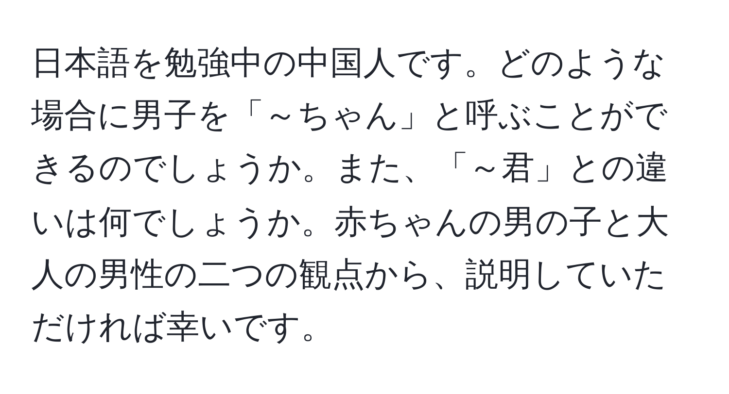 日本語を勉強中の中国人です。どのような場合に男子を「～ちゃん」と呼ぶことができるのでしょうか。また、「～君」との違いは何でしょうか。赤ちゃんの男の子と大人の男性の二つの観点から、説明していただければ幸いです。