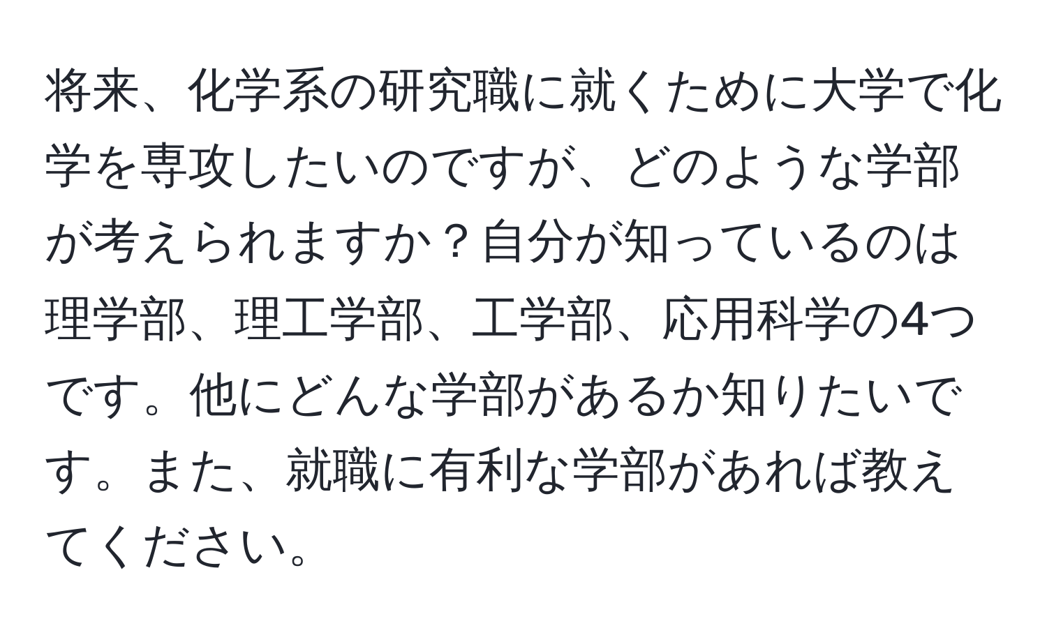 将来、化学系の研究職に就くために大学で化学を専攻したいのですが、どのような学部が考えられますか？自分が知っているのは理学部、理工学部、工学部、応用科学の4つです。他にどんな学部があるか知りたいです。また、就職に有利な学部があれば教えてください。