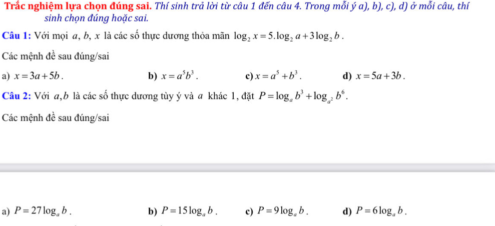 Trắc nghiệm lựa chọn đúng sai. Thí sinh trả lời từ câu 1 đến câu 4. Trong mỗi ý a), b), c), d) ở mỗi câu, thí
sinh chọn đúng hoặc sai.
Câu 1: Với mọi a, b, x là các số thực dương thỏa mãn log _2x=5.log _2a+3log _2b. 
Các mệnh đề sau đúng/sai
a) x=3a+5b. b) x=a^5b^3. c) x=a^5+b^3. d) x=5a+3b. 
Câu 2: Với a, b là các số thực dương tùy ý và a khác 1, đặt P=log _ab^3+log _a^2b^6. 
Các mệnh đề sau đúng/sai
a) P=27log _ab. b) P=15log _ab. c) P=9log _ab. d) P=6log _ab.