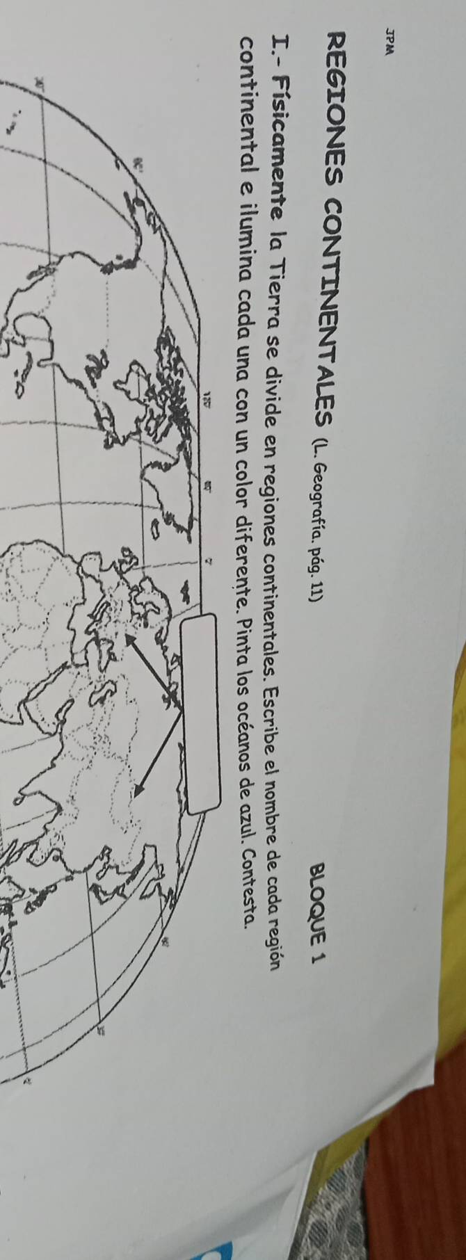 JPM
REGIONES CONTINENTALES (L. Geografía. pág. 11)
BLOQUE 1
I.- Físicamente la Tierra se divide en regiones continentales. Escribe el nombre de cada región
continental e ilumina cada una con un color diferente. Pinta los océanos de azul. Contesta.