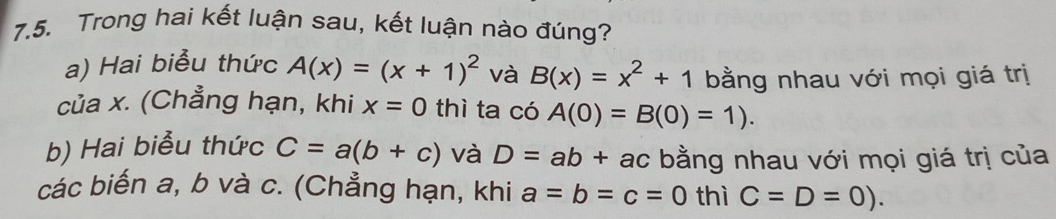 Trong hai kết luận sau, kết luận nào đúng? 
a) Hai biểu thức A(x)=(x+1)^2 và B(x)=x^2+1 bằng nhau với mọi giá trị 
của x. (Chẳng hạn, khi x=0 thì ta có A(0)=B(0)=1). 
b) Hai biểu thức C=a(b+c) và D=ab+ac bằng nhau với mọi giá trị của 
các biến a, b và c. (Chẳng hạn, khi a=b=c=0 thì C=D=0).