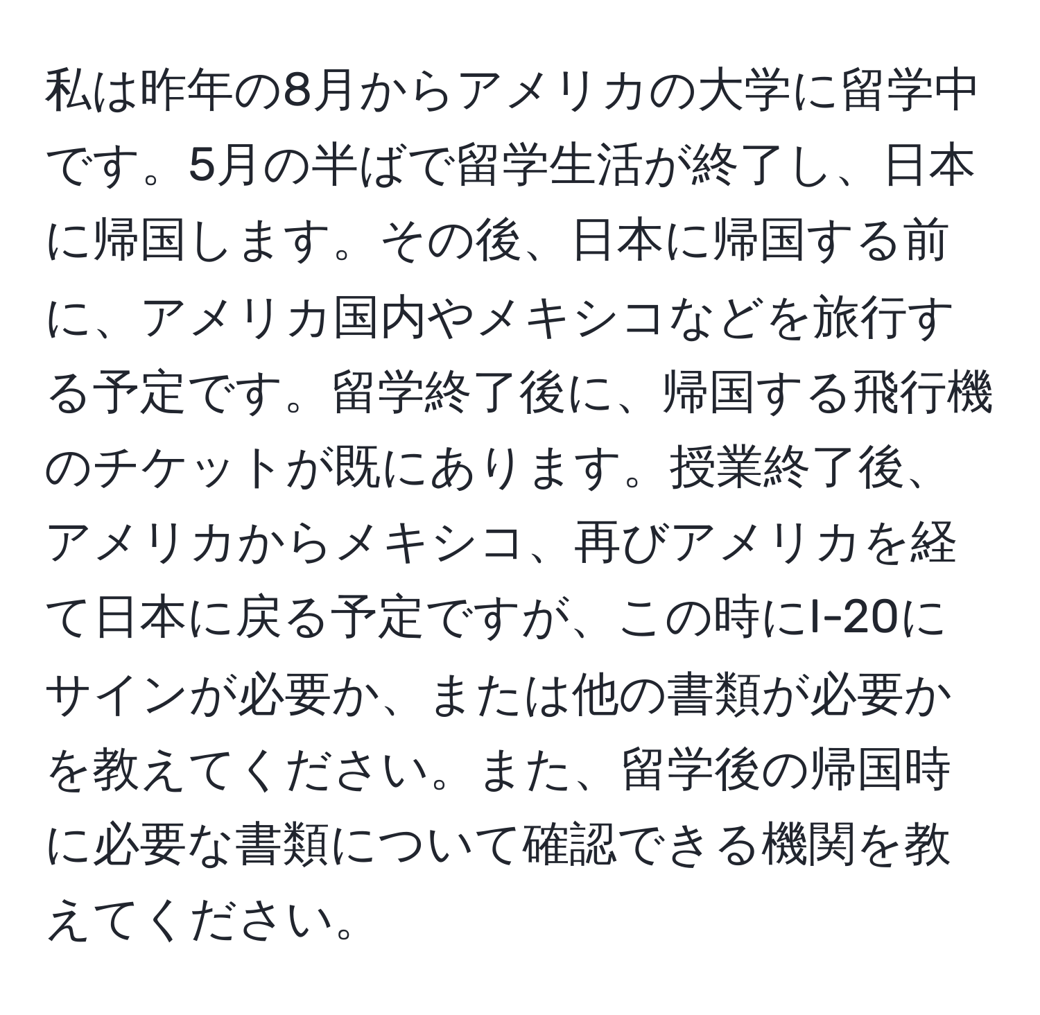 私は昨年の8月からアメリカの大学に留学中です。5月の半ばで留学生活が終了し、日本に帰国します。その後、日本に帰国する前に、アメリカ国内やメキシコなどを旅行する予定です。留学終了後に、帰国する飛行機のチケットが既にあります。授業終了後、アメリカからメキシコ、再びアメリカを経て日本に戻る予定ですが、この時にI-20にサインが必要か、または他の書類が必要かを教えてください。また、留学後の帰国時に必要な書類について確認できる機関を教えてください。