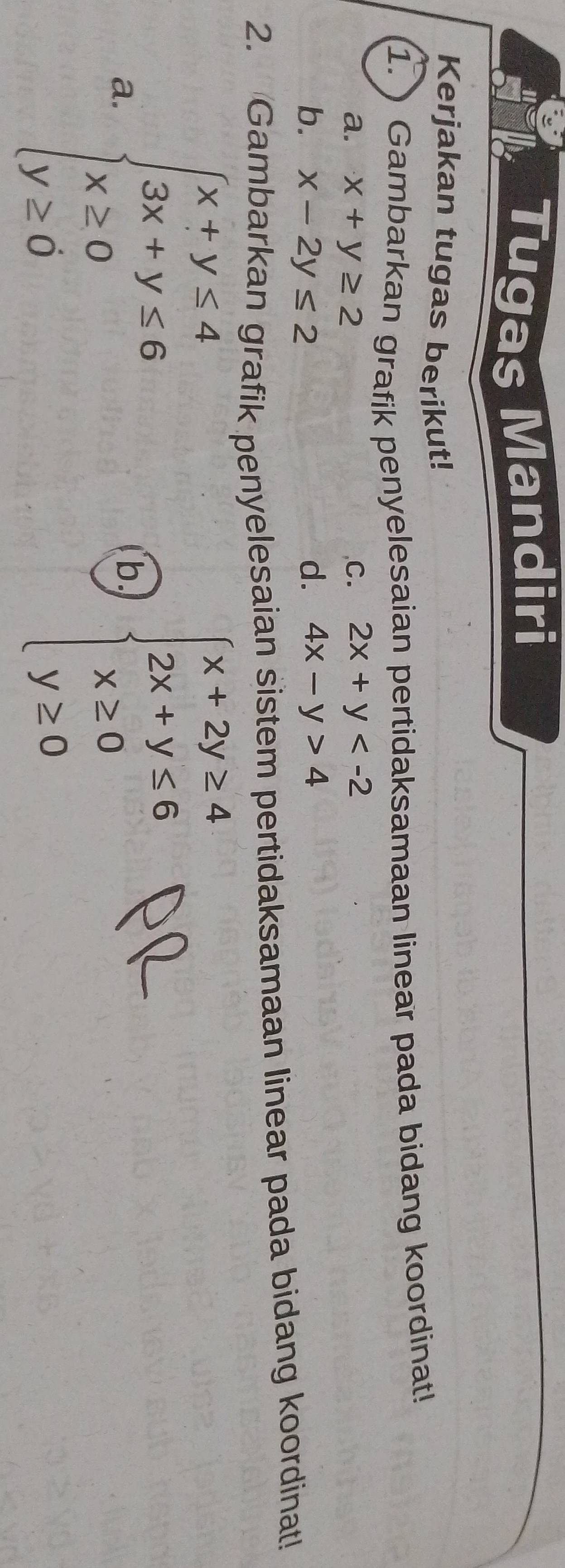 Tugas Mandiri 
Kerjakan tugas berikut! 
1. Gambarkan grafik penyelesaian pertidaksamaan linear pada bidang koordinat! 
a. x+y≥ 2 ,C. 2x+y
b. x-2y≤ 2 d. 4x-y>4
2. Gambarkan grafik penyelesaian sistem pertidaksamaan linear pada bidang koordinat! 
a. beginarrayl x+y≤ 4 3x+y≤ 6 x≥ 0 y≥ 0endarray. beginarrayl x+2y≥ 4 2x+y<6 x≥ 0 y≥ 0endarray.
b.