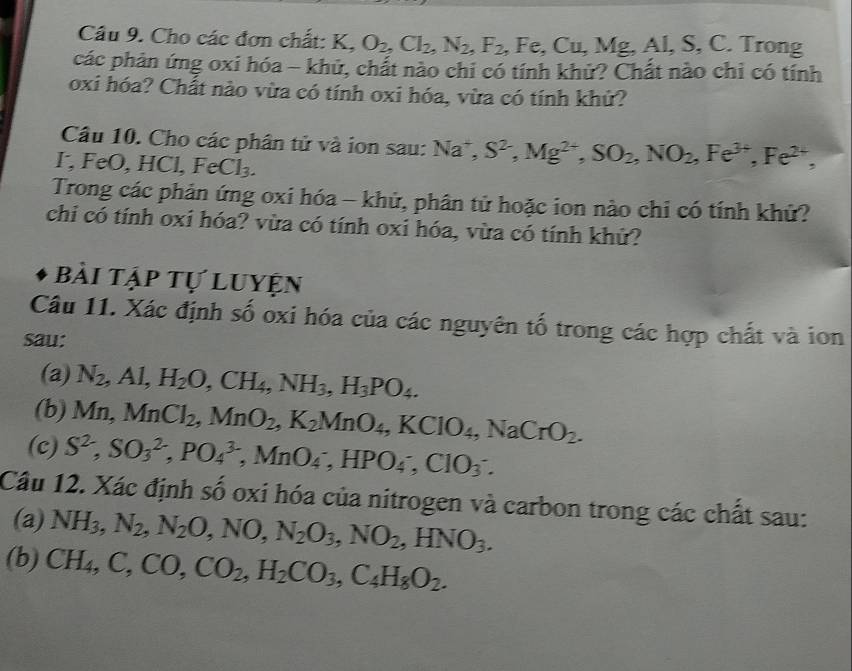 Cho các đơn chất: K,O_2,Cl_2,N_2,F_2,Fe,Cu,Mg,Al,S,C Trong
các phản ứng oxi hóa - khủ, chất nào chi có tính khử? Chất nào chỉ có tính
oxi hóa? Chất nào vừa có tính oxi hóa, vừa có tính khử?
Câu 10. Cho các phân tử và ion sau: Na^+,S^2,Mg^(2+),SO_2,NO_2,Fe^(3+),Fe^(2+),
I, FeO HCl,FeCl_3.
Trong các phản ứng oxi hóa - khử, phân tử hoặc ion nào chi có tính khử?
chi có tính oxi hóa? vừa có tính oxi hóa, vừa có tính khử?
bài tập tự luyện
Câu 11. Xác định số oxi hóa của các nguyên tố trong các hợp chất và ion
sau:
(a) N_2,Al, H_2O,CH_4,NH_3,H_3PO_4.
(b) Mn, MnCl_2,MnO_2,K_2MnO_4,KClO_4,NaCrO_2.
(c) S^2,SO_3^((2-),PO_4^(3-),MnO_4^-,HPO_4^-,CIO_3^-.
Câu 12. Xác định số oxi hóa của nitrogen và carbon trong các chất sau:
(a) NH_3),N_2,N_2O,NO,N_2O_3,NO_2,HNO_3.
(b) CH_4,C,CO,CO_2,H_2CO_3,C_4H_8O_2.