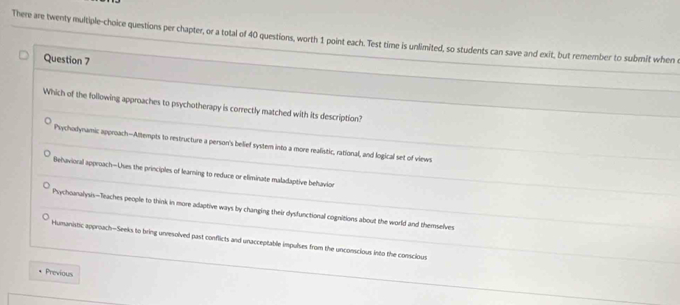 There are twenty multiple-choice questions per chapter, or a total of 40 questions, worth 1 point each. Test time is unlimited, so students can save and exit, but remember to submit when
Question 7
_
Which of the following approaches to psychotherapy is correctly matched with its description?
_
Psychodynamic approach—Attempts to restructure a person's belief system into a more realistic, rational, and logical set of views
_
_
Behavioral approach—Uses the principles of learning to reduce or eliminate maladaptive behavion
Psychoanalysis—Teaches people to think in more adaptive ways by changing their dysfunctional cognitions about the world and themselves_
Humanistic approach—Seeks to bring unresolved past conflicts and unacceptable impulses from the unconscious into the conscious_
Previous
_