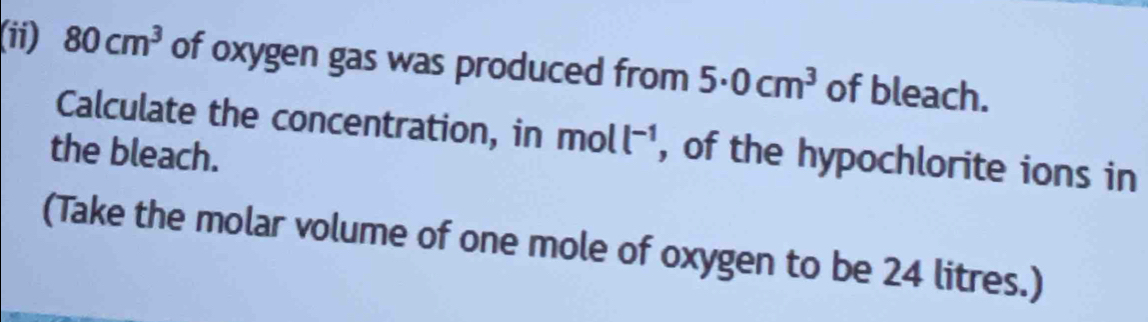 (ii) 80cm^3 of oxygen gas was produced from 5· 0cm^3 of bleach. 
Calculate the concentration, in moll^(-1) , of the hypochlorite ions in 
the bleach. 
(Take the molar volume of one mole of oxygen to be 24 litres.)