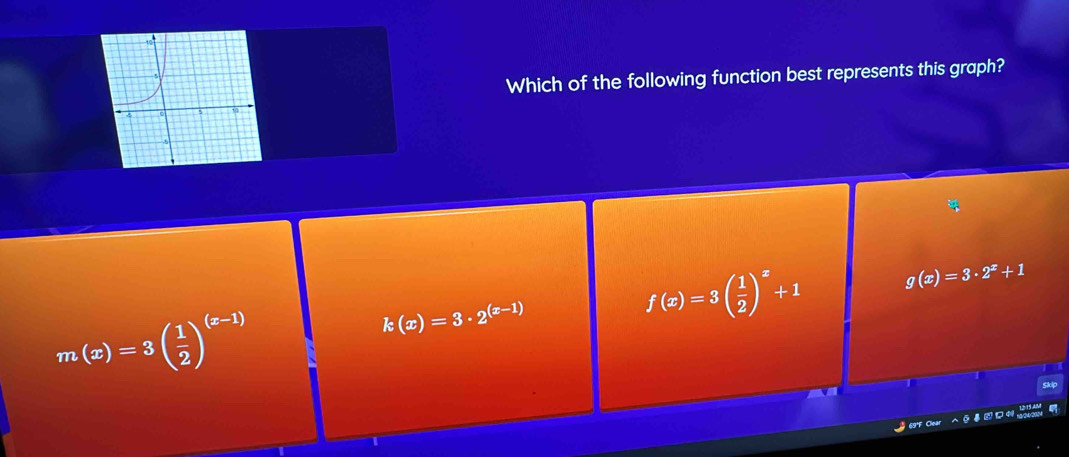 Which of the following function best represents this graph?
f(x)=3( 1/2 )^x+1 g(x)=3· 2^x+1
m(x)=3( 1/2 )^(x-1)
k(x)=3· 2^((x-1))
69°F Clear