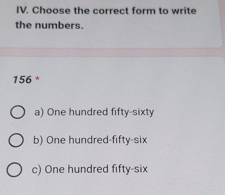 Choose the correct form to write
the numbers.
156 *
a) One hundred fifty-sixty
b) One hundred-fifty-six
c) One hundred fifty-six