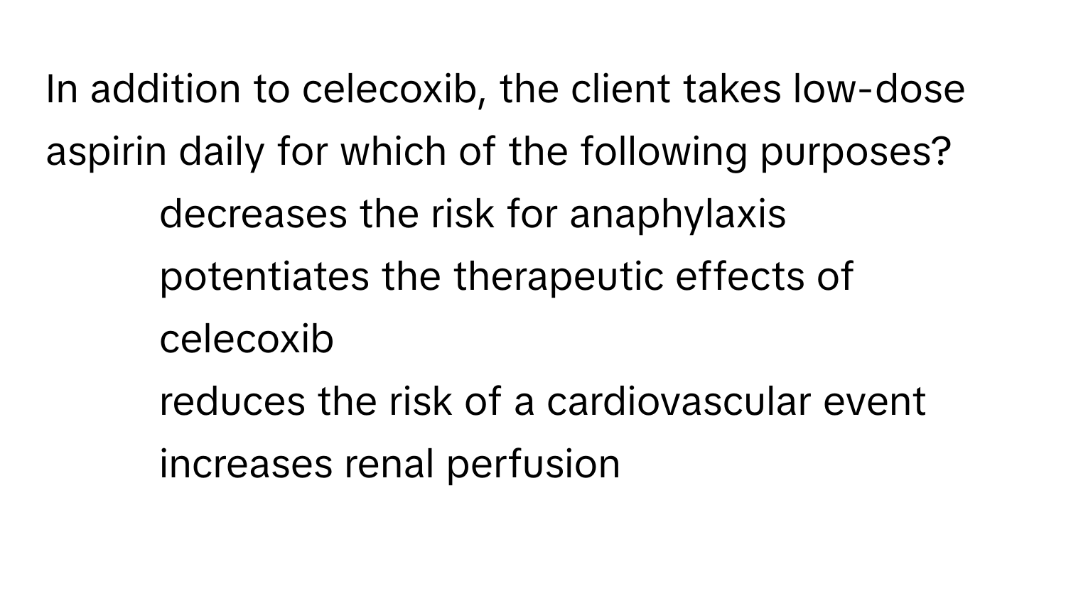 In addition to celecoxib, the client takes low-dose aspirin daily for which of the following purposes?

1) decreases the risk for anaphylaxis 
2) potentiates the therapeutic effects of celecoxib 
3) reduces the risk of a cardiovascular event 
4) increases renal perfusion