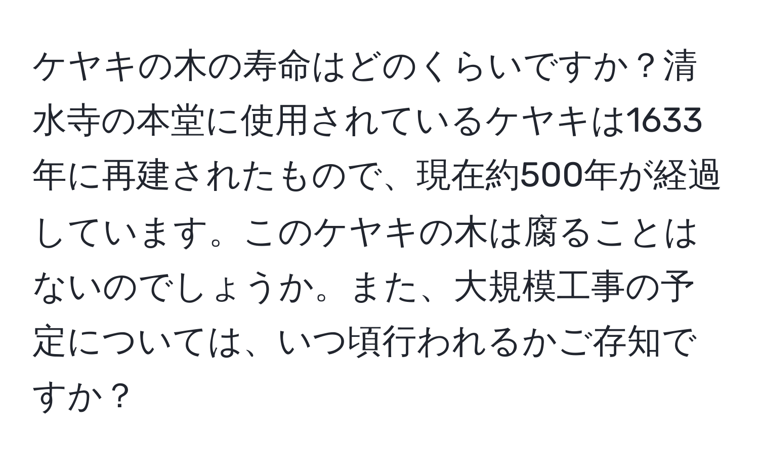 ケヤキの木の寿命はどのくらいですか？清水寺の本堂に使用されているケヤキは1633年に再建されたもので、現在約500年が経過しています。このケヤキの木は腐ることはないのでしょうか。また、大規模工事の予定については、いつ頃行われるかご存知ですか？