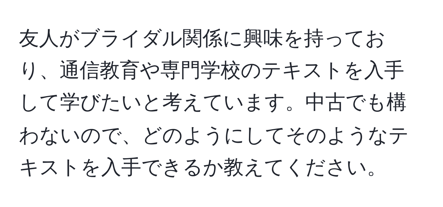 友人がブライダル関係に興味を持っており、通信教育や専門学校のテキストを入手して学びたいと考えています。中古でも構わないので、どのようにしてそのようなテキストを入手できるか教えてください。