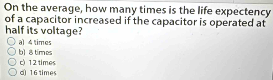 On the average, how many times is the life expectency
of a capacitor increased if the capacitor is operated at
half its voltage?
a) 4 times
b) 8 times
c) 12 times
d) 16 times