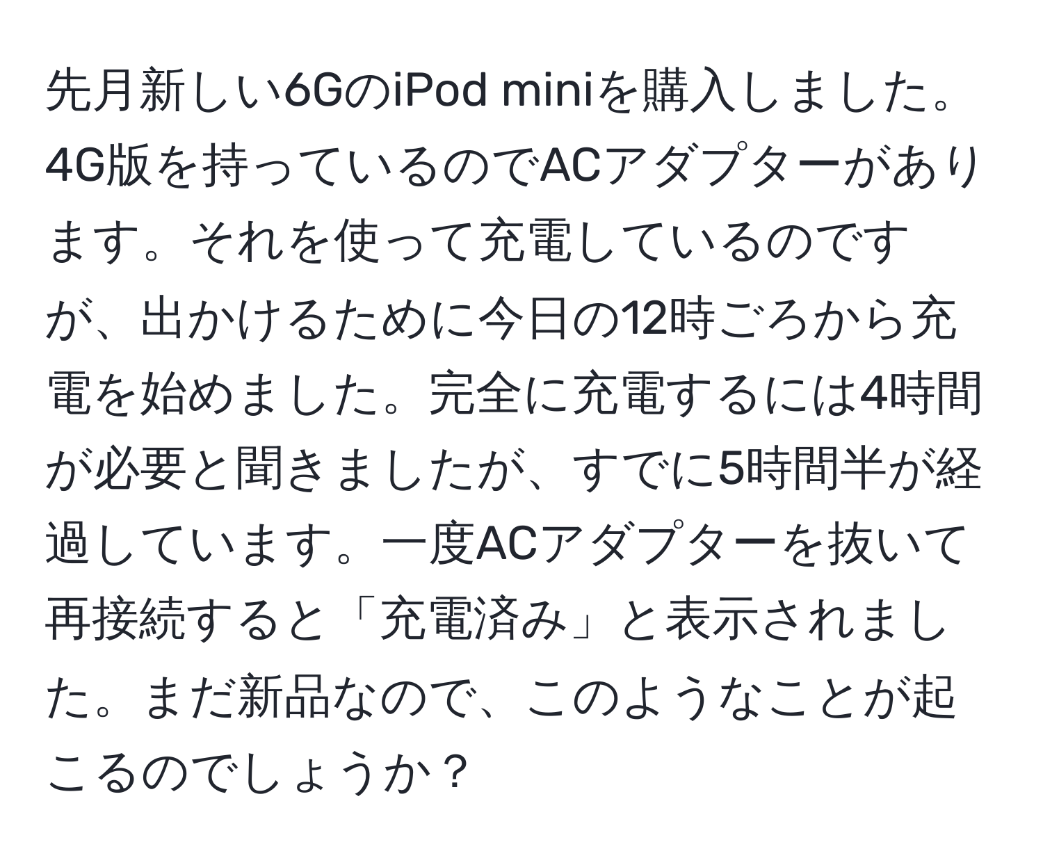 先月新しい6GのiPod miniを購入しました。4G版を持っているのでACアダプターがあります。それを使って充電しているのですが、出かけるために今日の12時ごろから充電を始めました。完全に充電するには4時間が必要と聞きましたが、すでに5時間半が経過しています。一度ACアダプターを抜いて再接続すると「充電済み」と表示されました。まだ新品なので、このようなことが起こるのでしょうか？