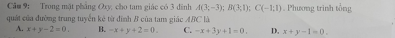 Trong mặt phẳng Oxy, cho tam giác có 3 đỉnh A(3;-3); B(3;1); C(-1;1). Phương trình tổng
quát của đường trung tuyến kẻ từ đỉnh B của tam giác ABC là
A. x+y-2=0. B. -x+y+2=0. C. -x+3y+1=0. D. x+y-1=0.