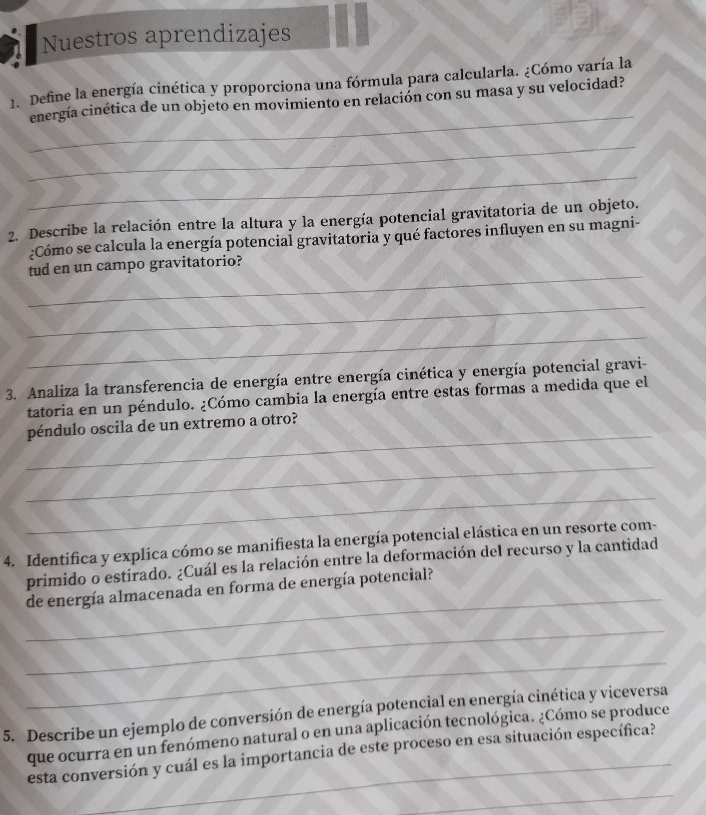 Nuestros aprendizajes 
_ 
1. Define la energía cinética y proporciona una fórmula para calcularla. ¿Cómo varía la 
energía cinética de un objeto en movimiento en relación con su masa y su velocidad? 
_ 
_ 
2. Describe la relación entre la altura y la energía potencial gravitatoria de un objeto. 
¿Cómo se calcula la energía potencial gravitatoria y qué factores influyen en su magni- 
_ 
tud en un campo gravitatorio? 
_ 
_ 
3. Analiza la transferencia de energía entre energía cinética y energía potencial gravi- 
tatoria en un péndulo. ¿Cómo cambia la energía entre estas formas a medida que el 
_ 
péndulo oscila de un extremo a otro? 
_ 
_ 
4. Identifica y explica cómo se manifiesta la energía potencial elástica en un resorte com- 
_ 
primido o estirado. ¿Cuál es la relación entre la deformación del recurso y la cantidad 
de energía almacenada en forma de energía potencial? 
_ 
_ 
5. Describe un ejemplo de conversión de energía potencial en energía cinética y viceversa 
que ocurra en un fenómeno natural o en una aplicación tecnológica. ¿Cómo se produce 
esta conversión y cuál es la importancia de este proceso en esa situación específica? 
_