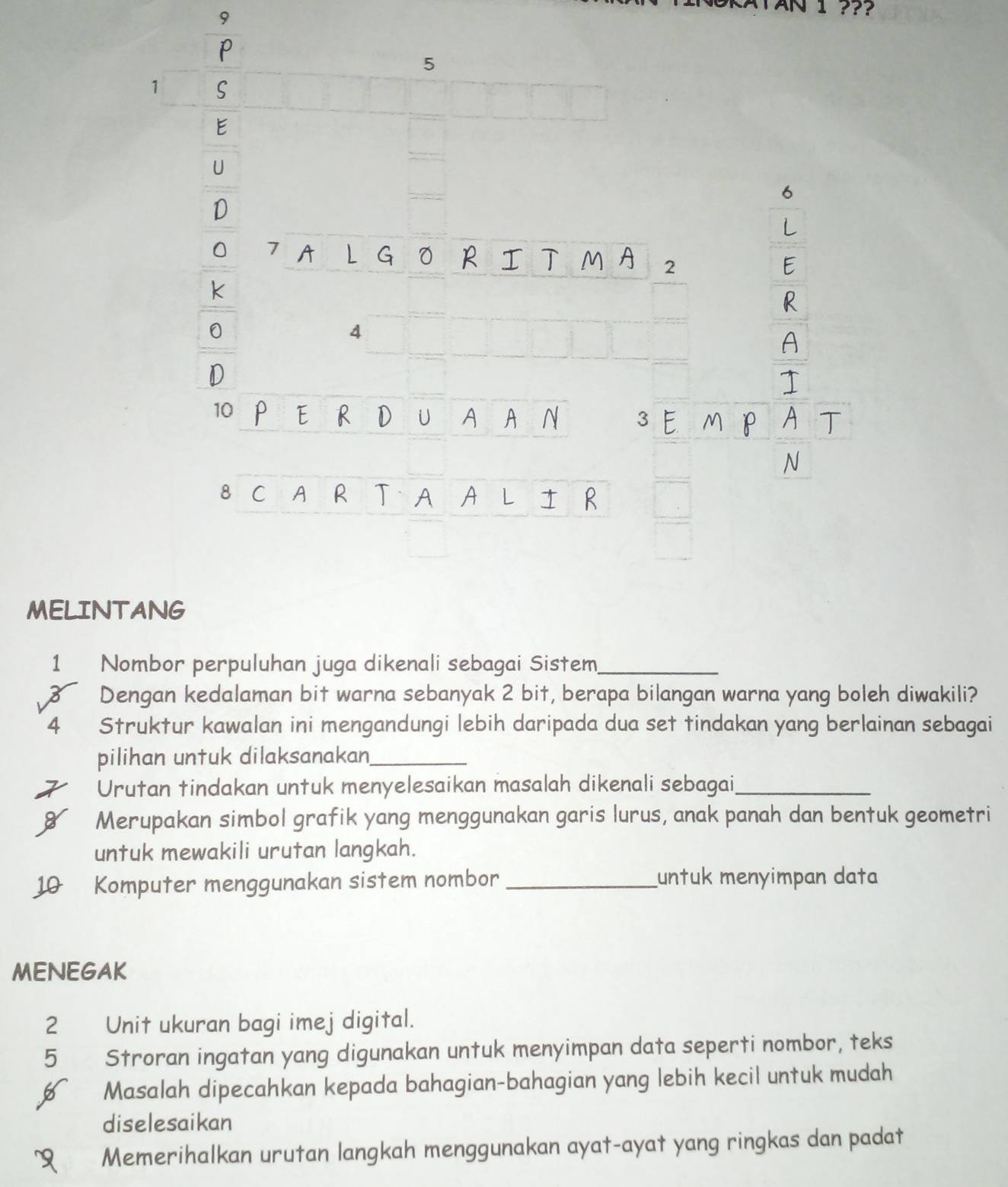 1 1 ??? 
9 
MELINT 
1 Nombor perpuluhan juga dikenali sebagai Sistem_
3 Dengan kedalaman bit warna sebanyak 2 bit, berapa bilangan warna yang boleh diwakili? 
4 Struktur kawalan ini mengandungi lebih daripada dua set tindakan yang berlainan sebagai 
pilihan untuk dilaksanakan_ 
Urutan tindakan untuk menyelesaikan masalah dikenali sebagai_ 
Merupakan simbol grafik yang menggunakan garis lurus, anak panah dan bentuk geometri 
untuk mewakili urutan langkah. 
10 Komputer menggunakan sistem nombor _untuk menyimpan data 
MENEGAK 
2 Unit ukuran bagi imej digital.
5 Stroran ingatan yang digunakan untuk menyimpan data seperti nombor, teks 
Masalah dipecahkan kepada bahagian-bahagian yang lebih kecil untuk mudah 
diselesaikan 
Memerihalkan urutan langkah menggunakan ayat-ayat yang ringkas dan padat