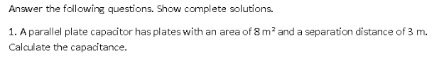 Answer the following questions. Show complete solutions. 
1. A parallel plate capacitor has plates with an area of 8m^2 and a separation distance of 3 m. 
Calculate the capacitance.