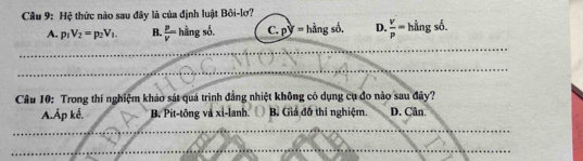 Cầu 9: Hệ thức nào sau đây là của định luật Bôi-lơ?
A. p_1V_2=p_2V_1. B.  P/V =hingso. C. py=hingsd. D.  v/p =hingsb. 
_
_
_
Câu 10: Trong thí nghiệm khảo sát quá trình đẳng nhiệt không có dụng cụ đo nào sau đây?
A.Áp kế. B. Pit-tông và xi-lanh B. Giá đỡ thí nghiệm. D. Cân.
_
_
_
_
_