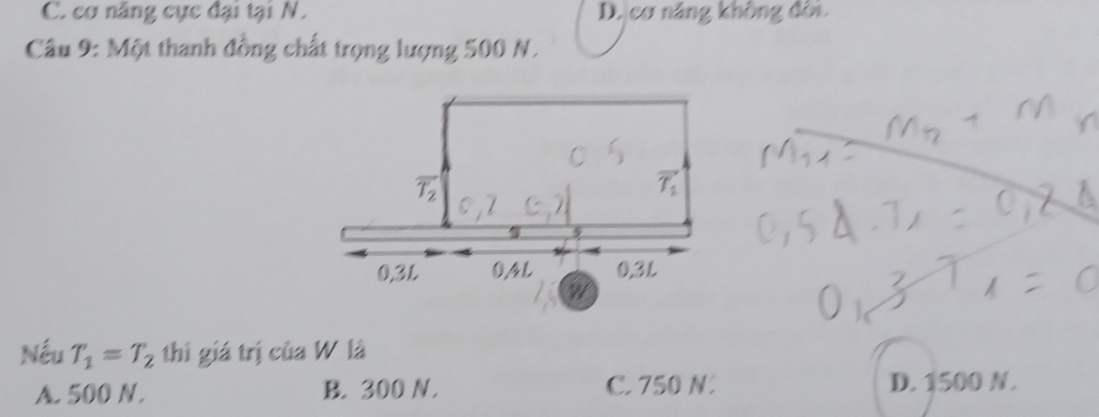 C. cơ năng cực đại tại N. D. cơ năng không đời.
Câu 9: Một thanh đồng chất trọng lượng 500 N.
Nếu T_1=T_2 thì giá trị của W là
A. 500 N. B. 300 N. C. 750 N. D. 1500 N.