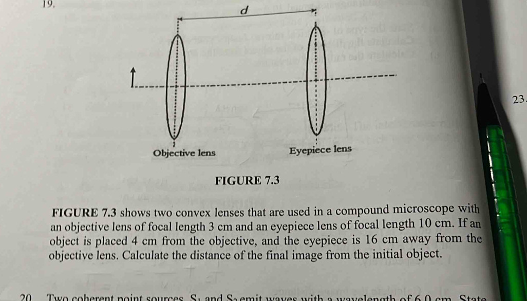 FIGURE 7.3 shows two convex lenses that are used in a compound microscope with 
an objective lens of focal length 3 cm and an eyepiece lens of focal length 10 cm. If an 
object is placed 4 cm from the objective, and the eyepiece is 16 cm away from the 
objective lens. Calculate the distance of the final image from the initial object. 
20 Two coherent point sources. St and Sa emit waves with a wavelength of 6.0 cm. State