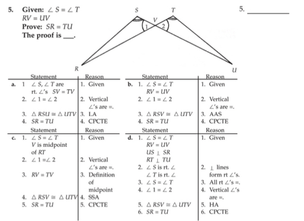 Given: 5._
RV=UV
Prove: SR=TU
The proof is
Statement
a. 11 ∠ S,∠ T are 1. Given b. 1. ∠ S=∠ T 1. Given
rt. ∠ 'sSV=TV RV=UV
2. ∠ 1=∠ 2 2. Vertical 2. ∠ 1=∠ 2 2. Vertical
∠ 's are =. ∠ 's are =.
3. △ RSU≌ △ UTV 3. LA 3. △ RSV≌ △ UTV 3. AAS
4. SR=TU 4. CPCTE 4. SR=TU 4. CPCTE
Statement Reason Statement Reason
c. 1. ∠ S=∠ T 1. Given d. 1. ∠ S=∠ T 1. Given
V is midpoint RV=UV
of RT US⊥ SR
2. ∠ 1=∠ 2 2. Vertical RT⊥ TU
ell° s are =. 2. ∠ Sisrt.∠ 2. ⊥ lines
3. RV=TV 3. Definition ∠ T is rt form rt∠ 's.
of 3. ∠ S=∠ T 3. All rt ∠ 's=.
midpoint 4. ∠ 1=∠ 2 4. Vertical ∠ 's
4. △ RSV≌ △ UTV 4. SSA are =.
5. SR=TU 5. CPCTE 5. △ RSV≌ △ UTV 5. HA
6. SR=TU 6. CPCTE