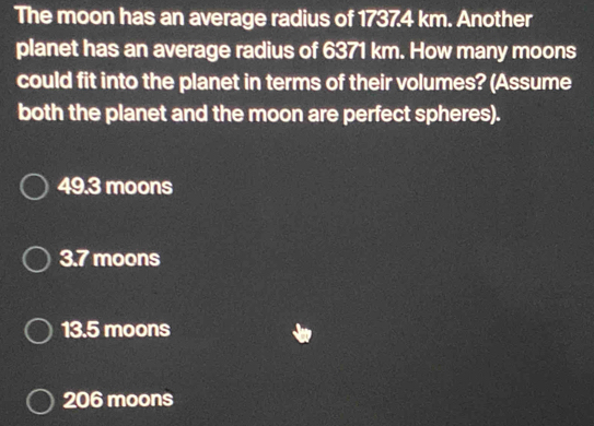 The moon has an average radius of 17374 km. Another
planet has an average radius of 6371 km. How many moons
could fit into the planet in terms of their volumes? (Assume
both the planet and the moon are perfect spheres).
49.3 moons
3.7 moons
13.5 moons
206 moons