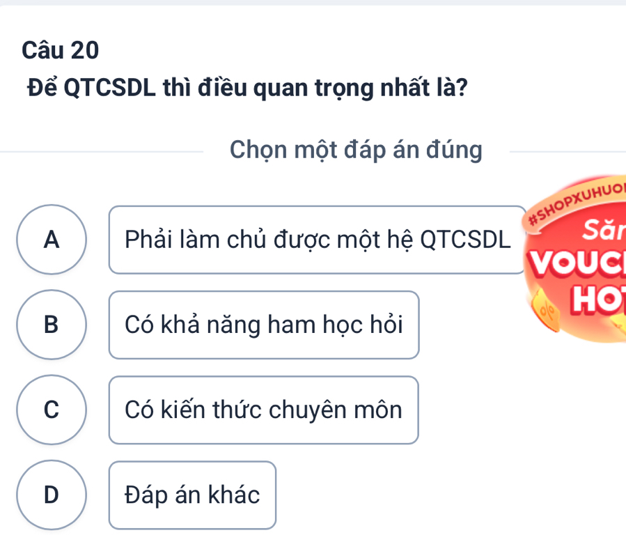 Để QTCSDL thì điều quan trọng nhất là?
Chọn một đáp án đúng
#SHOPXUHUO
A Phải làm chủ được một hệ QTCSDL Săr
voUC
HO
B Có khả năng ham học hỏi
C Có kiến thức chuyên môn
D Đáp án khác