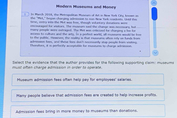 Modern Museums and Money
1 In March 2018, the Metropolitan Museum of Art in New York City, known as
the "Met," began charging admission to non-New York residents. Until this
time, entry into the Met was free, though voluntary donations were
encouraged for visitors. The museum said the change was necessary, but
many people were outraged. The Met was criticized for charging a fee for
access to culture and the arts. In a perfect world, all museums would be free
to the public. However, the reality is that museums often rely on funds from
admission fees, and these fees don't necessarily stop people from visiting.
Therefore, it is perfectly acceptable for museums to charge admission.
Select the evidence that the author provides for the following supporting claim: museums
must often charge admission in order to operate.
Museum admission fees often help pay for employees' salaries.
Many people believe that admission fees are created to help increase profits.
Admission fees bring in more money to museums than donations.