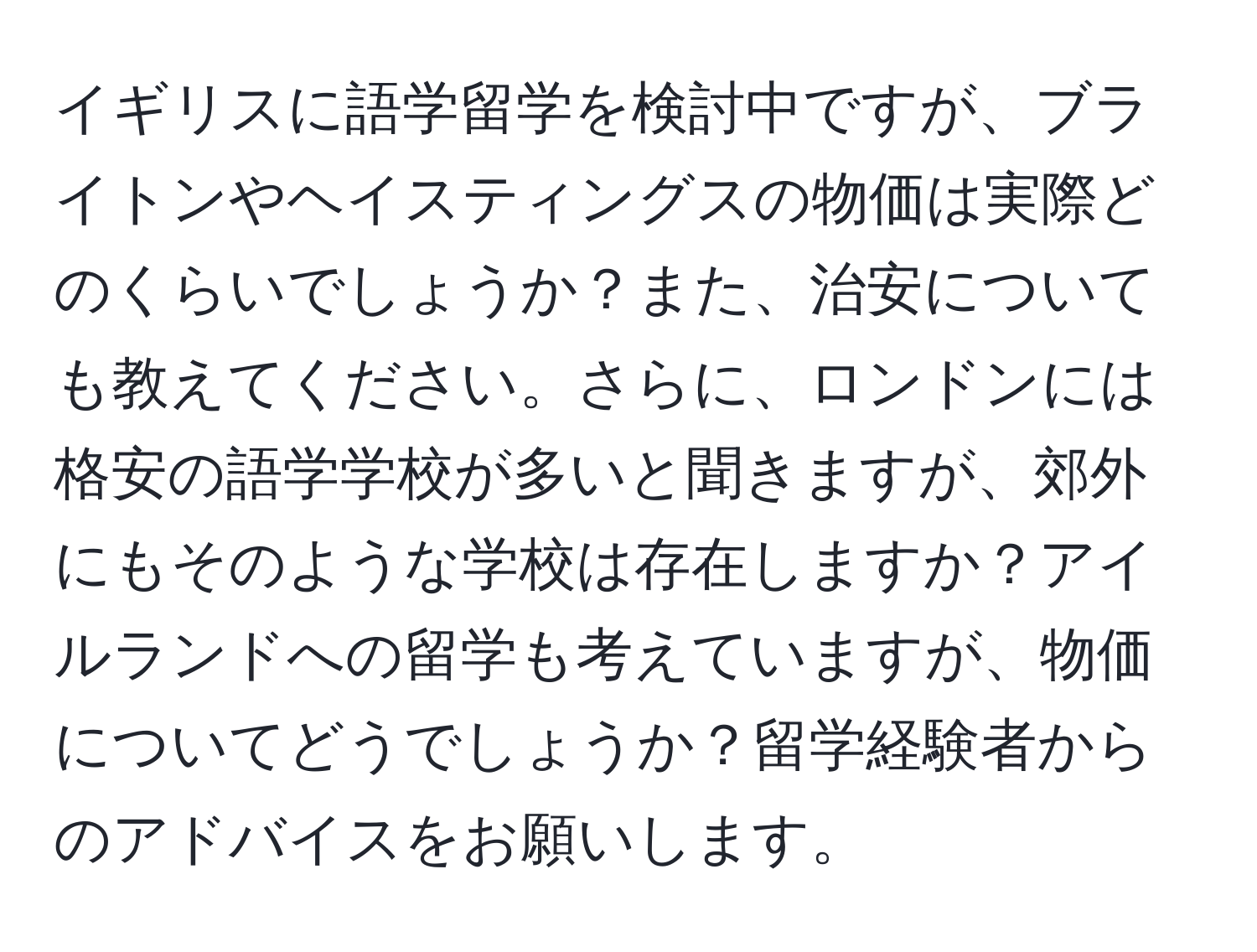 イギリスに語学留学を検討中ですが、ブライトンやヘイスティングスの物価は実際どのくらいでしょうか？また、治安についても教えてください。さらに、ロンドンには格安の語学学校が多いと聞きますが、郊外にもそのような学校は存在しますか？アイルランドへの留学も考えていますが、物価についてどうでしょうか？留学経験者からのアドバイスをお願いします。