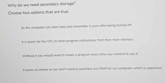 Why do we need secondary storage?
Choose two options that are true.
So the computer can store data and remember it even after being turned off.
It is faster for the CPU to fetch program instructions from than main memory.
Without it you would need to install, a program every time you wanted to use it.
It saves us money as we won't need to purchase any RAM for our computer which is expensive.