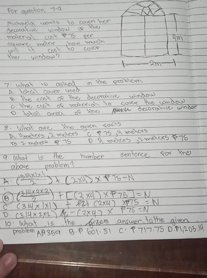 for question 7-9
Michoelo wants to coven her
decorative window is The
moveral cosk is per
ym
souare wehes now rancn
will it cosk to cover
the window?
1 2m
7. what is asked in the pxoblem
A. foa cover used
B the cost cf the becorotive window
c the cus of moherio to cover the window
o lota arcea of the decorarve window
8. What are the oiven cous
A. Umeters, 2 melers c 7S, X meters
1o 2 mekess 4 7s D M mekers, Imexexs 76
9. What is the number sentence for the
above problem?
A ( (3.14* 1* 1)/2 )* (2* 11)* P75-N
( (314* 2* 2)/2 )+[(3* 4)* F75]=N
C (3.14* 1* 1)+22* (2* 4)* 75=N
D (3.14* 2* 2)/m-(2* 4)* P75=N
10. what is, the Groem answer, tathe given
problem AP35a B. P 601. 51 C. P717. 75 0. P1, 203. 1