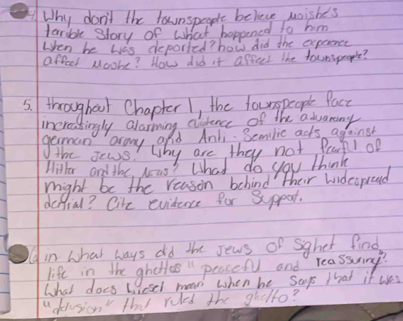 Why don't the taunspeaple believe moishes 
tarrible story of what hoppened to him 
When be was deported? how did the experonct 
affect Moohe? How did it affect the tounspeople? 
5. throughoor Chapter 1, the fourgpeople Pact 
increasingly alarming clidence of the advaning 
geman aray add And. Semilic acks agoinst 
the sews! Why are they not pearfl of 
Hitter and the, was? What do you think 
might be the reason behind their widcoproud 
defial? Cike evidence for Sppar. 
in what ways did the Jews of Sghet find 
life in the ghottas peacef and reassmy? 
What does wicsel maan when be says that if wes 
" dolusion" that ruled the ghelto?