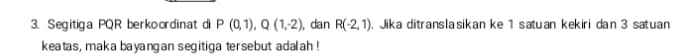 Segitiga PQR berkoordinat di P(0,1), Q(1,-2) , dan R(-2,1). Jika ditranslasikan ke 1 satuan kekiri dan 3 satuan 
keatas, maka bayangan segitiga tersebut adalah !