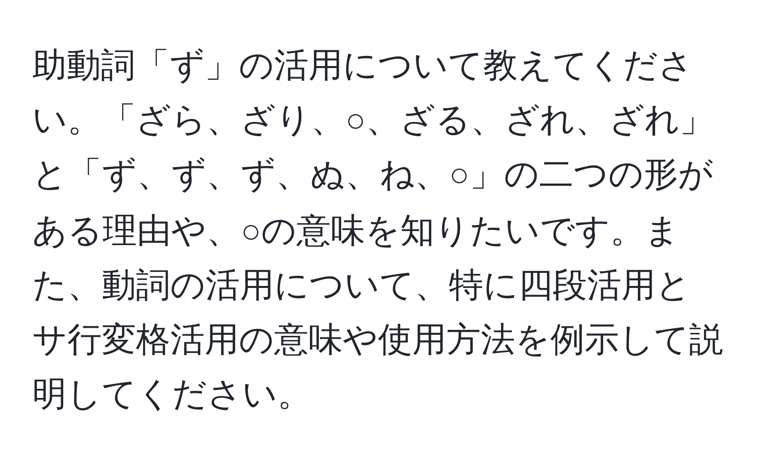 助動詞「ず」の活用について教えてください。「ざら、ざり、○、ざる、ざれ、ざれ」と「ず、ず、ず、ぬ、ね、○」の二つの形がある理由や、○の意味を知りたいです。また、動詞の活用について、特に四段活用とサ行変格活用の意味や使用方法を例示して説明してください。