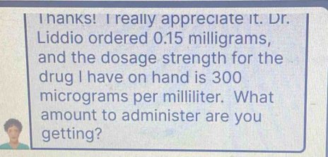 hanks! I really appreciate it. Dr. 
Liddio ordered 0.15 milligrams, 
and the dosage strength for the 
drug I have on hand is 300
micrograms per milliliter. What 
amount to administer are you 
getting?