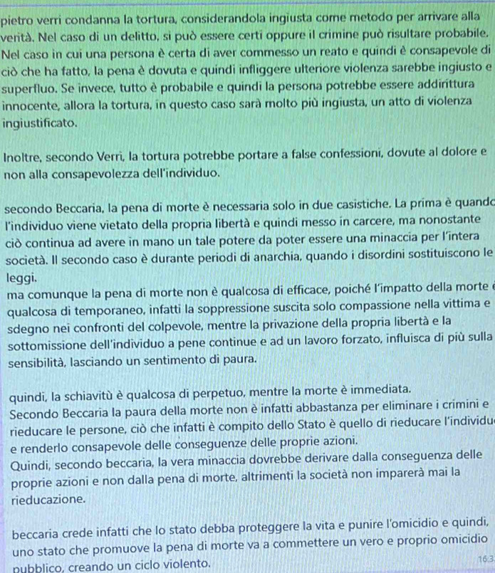 pietro verri condanna la tortura, considerandola ingiusta come metodo per arrivare alla
verità. Nel caso di un delitto, si può essere certi oppure il crimine può risultare probabile.
Nel caso in cui una persona è certa di aver commesso un reato e quindi è consapevole di
ciò che ha fatto, la pena è dovuta e quindi infliggere ulteriore violenza sarebbe ingiusto e
superfluo. Se invece, tutto è probabile e quindi la persona potrebbe essere addirittura
innocente, allora la tortura, in questo caso sará molto più ingiusta, un atto di violenza
ingiustificato.
Inoltre, secondo Verri, la tortura potrebbe portare a false confessioni, dovute al dolore e
non alla consapevolezza dell'individuo.
secondo Beccaria, la pena di morte è necessaria solo in due casistiche. La prima è quando
l'individuo viene vietato della propria libertà e quindi messo in carcere, ma nonostante
ciò continua ad avere in mano un tale potere da poter essere una minaccia per l’întera
società. Il secondo caso è durante periodi di anarchia, quando i disordini sostituiscono le
leggi.
ma comunque la pena di morte non è qualcosa di efficace, poiché l'impatto della morte é
qualcosa di temporaneo, infatti la soppressione suscita solo compassione nella vittima e
sdegno nei confronti del colpevole, mentre la privazione della propria libertà e la
sottomissione dell'individuo a pene continue e ad un lavoro forzato, influisca di più sulla
sensibilità, lasciando un sentimento di paura.
quindi, la schiavitù è qualcosa di perpetuo, mentre la morte è immediata.
Secondo Beccaria la paura della morte non è infatti abbastanza per eliminare i crimini e
rieducare le persone, ciò che infatti è compito dello Stato è quello di rieducare l'individu
e renderlo consapevole delle conseguenze delle proprie azioni.
Quindi, secondo beccaria, la vera minaccia dovrebbe derivare dalla conseguenza delle
proprie azioni e non dalla pena di morte, altrimenti la società non imparerà mai la
rieducazione.
beccaria crede infatti che lo stato debba proteggere la vita e punire l'omicidio e quindi,
uno stato che promuove la pena di morte va a commettere un vero e proprio omicidio
nubblico, creando un ciclo violento. 16.3