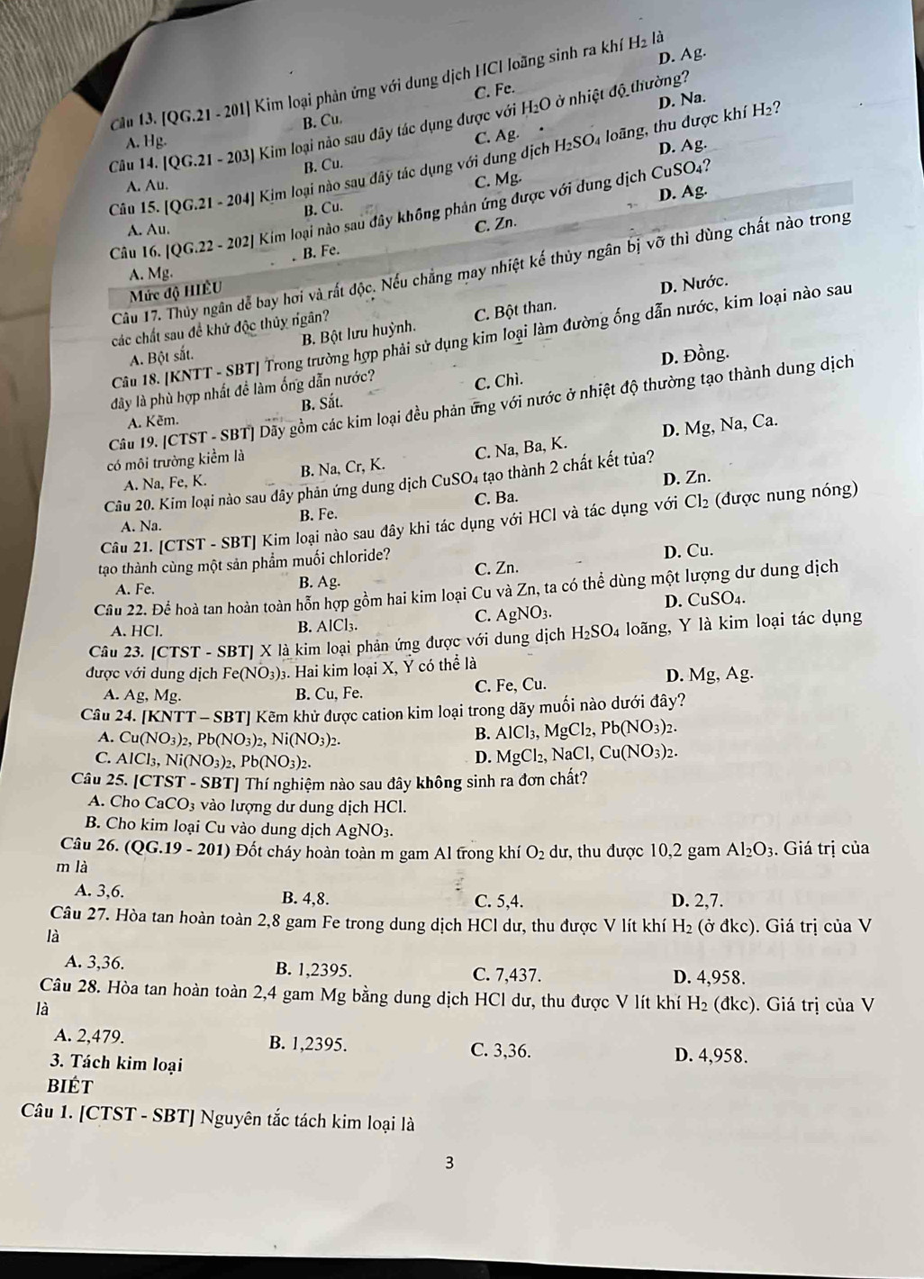 [QG.21-201] Kim loại phản ứng với dung dịch HCI loãng sinh ra khí
H_2la
D. Ag.
H_2O ở nhiệt độ thường?
D. Na.
B. Cu C. Fe.
Câu 14 /QG.21-203) Kim loại nào sau đây tác dụng được với
A. Hg.
C. Ag.
H_2SO D. Ag.
Câu 15. [QG.21-204] | Kim loại nào sau đây tác dụng với dung dịch M loãng, thu được khí H₂
B. Cu.
A. Au.
C. Mg.
D. Ag.
B. Cu.
Câu 16. [QG.22-202] Kim loại nào sau đây không phản ứng được với dung dịch CuSO4?
A. Au.
C. Zn.
, B. Fe.
Câu 17. Thủy ngân dể bay hơi và rất độc. Nếu chẳng may nhiệt kế thủy ngân bị vỡ thì dùng chất nào trong
A. Mg.
Mức độ HIÈU
D. Nước.
các chất sau đề khứ độc thủy ngân?
A. Bột sắt. B. Bột lưu huỳnh. C. Bột than.
Câu 18. [KNTT - SBT| Trong trường hợp phải sử dụng kim loại làm đường ống dẫn nước, kim loại nào sau
D. Đồng.
đây là phù hợp nhất đề làm ống dẫn nước?
A. Kẽm. B. Sắt. C. Chì.
Câu 19. [CTST - SBT] Dãy gồm các kim loại đều phản ứng với nước ở nhiệt độ thường tạo thành dung dịch
A. Na, Fe, K. B. Na, Cr, K. C. Na, Ba, K. D. Mg, Na, Ca.
có môi trường kiềm là
Câu 20. Kim loại nào sau dây phản ứng dung dịch CuSO₄ tạo thành 2 chất kết tủa?
B. Fe. C. Ba. D. Zn.
Câu 21. [CTST - SBT] Kim loại nào sau đây khi tác dụng với HCl và tác dụng với Cl₂ (được nung nóng)
A. Na.
C. Zn. D. Cu.
tạo thành cùng một sản phẩm muối chloride?
Câu 22. Để hoà tan hoàn toàn hỗn hợp gồm hai kim loại Cu và Zn, ta có thể dùng một lượng dư dung dịch
A. Fe.
B. Ag.
C. AgNO_3. D. CuSO₄.
A. HCl. B. AlCl₃.
Câu 23. [CTST-S SBTJ X là kim loại phản ứng được với dung dịch H_2SO_4 loãng, Y là kim loại tác dụng
được với dung dịch Fe(NO_3) 3. Hai kim loại X, Ý có thể là
A. Ag, MS B. Cu , Fe. C. Fe, Cu. D. Mg, Ag.
Câu 24. [KNTT - SBT] Kẽm khử được cation kim loại trong dãy muối nào dưới đây?
A. Cu(NO_3)_2,Pb(NO_3)_2,Ni(NO_3)_2
B. AlCl_3,MgCl_2,Pb(NO_3)_2.
C. AlCl_3,Ni(NO_3)_2,Pb(NO_3)_2.
D. MgCl_2,NaCl,Cu(NO_3)_2.
Câu 25. [CTST - SBT] Thí nghiệm nào sau đây không sinh ra đơn chất?
A. Cho ( aCO 93 vào lượng dư dung dịch HCl.
B. Cho kim loại Cu vào dung dịch AgNO_3.
Câu 26. ( (QG.19-201) 0 Đốt cháy hoàn toàn m gam Al trong khí O_2 dư, thu được 10,2 gam Al_2O_3. Giá trị của
m là
A. 3,6. B. 4,8. C. 5,4. D. 2,7.
Câu 27. Hòa tan hoàn toàn 2,8 gam Fe trong dung dịch HCl dư, thu được V lít khí H_2 (ở đkc). Giá trị của V
là
A. 3,36. B. 1,2395. C. 7,437. D. 4,958.
Câu 28. Hòa tan hoàn toàn 2,4 gam Mg bằng dung dịch HCl dư, thu được V lít khí H_2 dkc)
là .  Giá trị của V
A. 2,479. B. 1,2395. C. 3,36. D. 4,958.
3. Tách kim loại
biét
Câu 1. [CTST - SBT] Nguyên tắc tách kim loại là
3