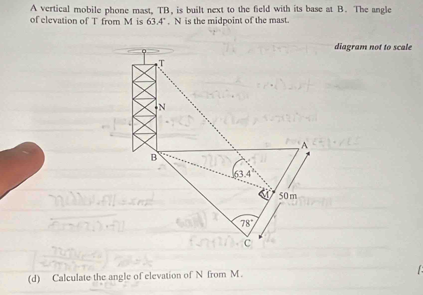 A vertical mobile phone mast, TB, is built next to the field with its base at B. The angle
of clevation of T from M is 63.4°. N is the midpoint of the mast.
diagram not to scale
(d) Calculate the angle of elevation of N from M.