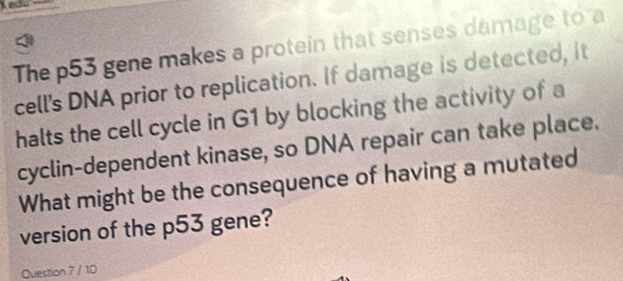 Keau 
The p53 gene makes a protein that senses damage to a 
cell's DNA prior to replication. If damage is detected, it 
halts the cell cycle in G1 by blocking the activity of a 
cyclin-dependent kinase, so DNA repair can take place. 
What might be the consequence of having a mutated 
version of the p53 gene? 
Question 7 / 10