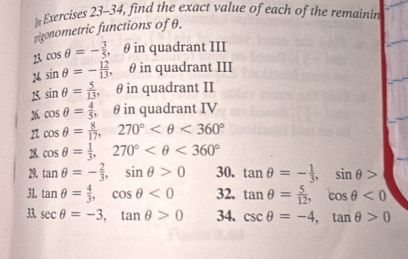 ]n Exercises 23-34, find the exact value of each of the remainin 
trigonometric functions of θ. 
23 cos θ =- 3/5  , θ in quadrant III 
24. sin θ =- 12/13 , θ in quadrant III 
25. sin θ = 5/13 , θ in quadrant II 
26. cos θ = 4/5 , θ in quadrant IV 
27. cos θ = 8/17 , 270° <360°
28. cos θ = 1/3 , 270° <360°
29. tan θ =- 2/3 , sin θ >0 30. tan θ =- 1/3 , sin θ >
31. tan θ = 4/3 , cos θ <0</tex> 32. tan θ = 5/12 , cos θ <0</tex> 
33, sec θ =-3, tan θ >0 34. csc θ =-4, tan θ >0