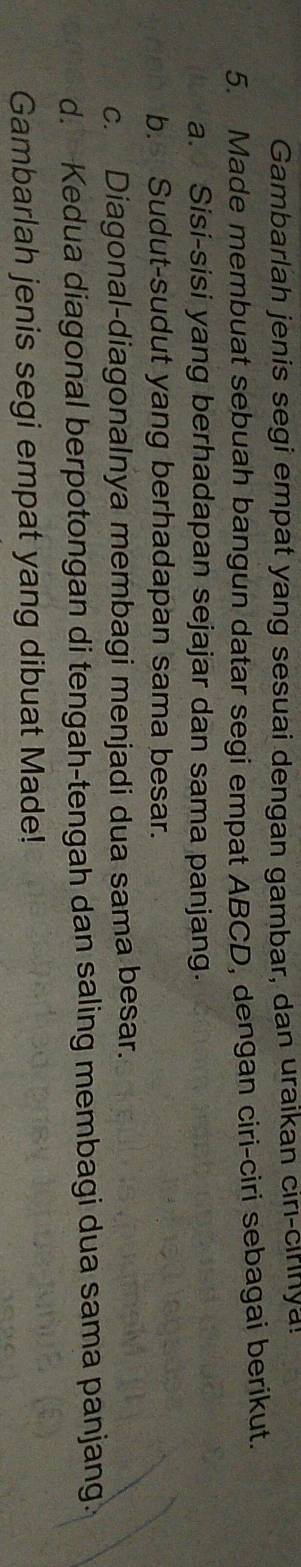 Gambarlah jenis segi empat yang sesuai dengan gambar, dan uraikan ciri-cirinya. 
5. Made membuat sebuah bangun datar segi empat ABCD, dengan ciri-ciri sebagai berikut. 
a. Sisi-sisi yang berhadapan sejajar dan sama panjang. 
b. Sudut-sudut yang berhadapan sama besar. 
c. Diagonal-diagonalnya membagi menjadi dua sama besar. 
d. Kedua diagonal berpotongan di tengah-tengah dan saling membagi dua sama panjang. 
Gambarlah jenis segi empat yang dibuat Made!